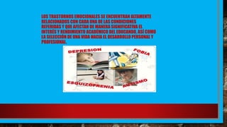 LOS TRASTORNOS EMOCIONALES SE ENCUENTRAN ALTAMENTE
RELACIONADOS CON CADA UNA DE LAS CONDICIONES
REFERIDAS Y QUE AFECTAN DE MANERA SIGNIFICATIVA EL
INTERÉS Y RENDIMIENTO ACADÉMICO DEL EDUCANDO, ASÍ COMO
LA SELECCIÓN DE UNA VIDA HACIA EL DESARROLLO PERSONAL Y
PROFESIONAL.
 