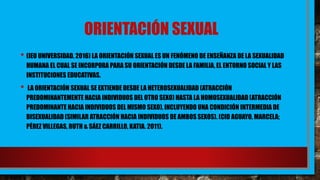 ORIENTACIÓN SEXUAL
• (IEU UNIVERSIDAD, 2016) LA ORIENTACIÓN SEXUAL ES UN FENÓMENO DE ENSEÑANZA DE LA SEXUALIDAD
HUMANA EL CUAL SE INCORPORA PARA SU ORIENTACIÓN DESDE LA FAMILIA, EL ENTORNO SOCIAL Y LAS
INSTITUCIONES EDUCATIVAS.
• LA ORIENTACIÓN SEXUAL SE EXTIENDE DESDE LA HETEROSEXUALIDAD (ATRACCIÓN
PREDOMINANTEMENTE HACIA INDIVIDUOS DEL OTRO SEXO) HASTA LA HOMOSEXUALIDAD(ATRACCIÓN
PREDOMINANTE HACIA INDIVIDUOS DEL MISMO SEXO), INCLUYENDO UNA CONDICIÓN INTERMEDIA DE
BISEXUALIDAD (SIMILAR ATRACCIÓN HACIA INDIVIDUOS DE AMBOS SEXOS). (CID AGUAYO, MARCELA;
PÉREZ VILLEGAS, RUTH & SÁEZ CARRILLO, KATIA. 2011).
 