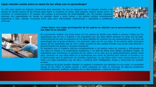 ¿Cómo lograr una mejor participación de los padres en relación con el aprovechamiento de
sus hijos en la escuela?
Es conveniente realizar una junta inicial con los padres de familia para darles a conocer cuáles son las
asignaturas que se van a impartir y los propósitos que sus hijos deben alcanzar en cada una de ellas.
Concientizarlos de que el programa se irá desarrollando de acuerdo con las características y el ritmo de
aprendizaje que el grupo presente y en particular cada uno de sus hijos. Si los padres están enterados
acerca de los contenidos que se van a tratar durante el año, podrán brindar una ayuda más eficiente y
proporcionarán los apoyos y recursos necesarios.
Es necesario que el maestro informe constantemente a los padres sobre los avances y dificultades de
sus hijos en cuanto a su rendimiento académico y no sólo los llame para darles resultados finales. Es
importante que reconozcan el esfuerzo de los niños y en el caso que su aprovechamiento escolar fuera
bajo, hacerles ver que estas fallas en el aprendizaje son punto de partida para reiniciar el proceso y no
la oportunidad para la aplicación de medidas represivas, ya que éstas traen como consecuencia en los
niños una baja autoestima que los lleva a sentirse poco inteligentes, torpes y temerosos de cometer
errores.
Los maestros de grupo pueden trabajar un aspecto o problema que detecten en sus aulas: la curiosidad
sexual de los niños, el atraso escolar y cómo superarlo en casa, la influencia de algunos problemas
familiares (divorcio, maltrato, etcétera) en la vida académica y personal del niño.
¿Qué relación existe entre la salud de los niños con el aprendizaje?
Un niño sano estará en mejores condiciones para aprender. Por eso es necesario que el maestro oriente a los
padres de familia acerca de las formas para lograr y mantener la salud. Este aspecto, abarca temas como: la
nutrición, el conocimiento y el cuidado del cuerpo, la prevención de enfermedades, etc. Se pueden organizar
sesiones con especialistas en donde se aborden estos u otros temas y los padres reciban orientaciones
específicas o bien, planear reuniones entre ellos para intercambiar experiencias y soluciones a problemas
comunes.
 