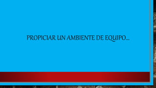 PROPICIAR UN AMBIENTE DE EQUIPO…
 