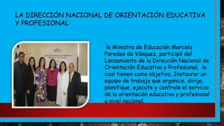 la Ministra de Educación Marcela
Paredes de Vásquez, participó del
Lanzamiento de la Dirección Nacional de
Orientación Educativa y Profesional, la
cual tienen como objetivo, Instaurar un
equipo de trabajo que organice, dirija,
planifique, ejecute y controle el servicio
de la orientación educativa y profesional
a nivel nacional.
LA DIRECCIÓN NACIONAL DE ORIENTACIÓN EDUCATIVA
Y PROFESIONAL
 