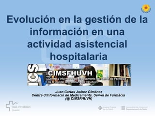 Evolución en la gestión de la
información en una
actividad asistencial
hospitalaria

Juan Carlos Juárez Giménez
Centre d’Informació de Medicaments. Servei de Farmàcia
(@ CIMSFHUVH)

 