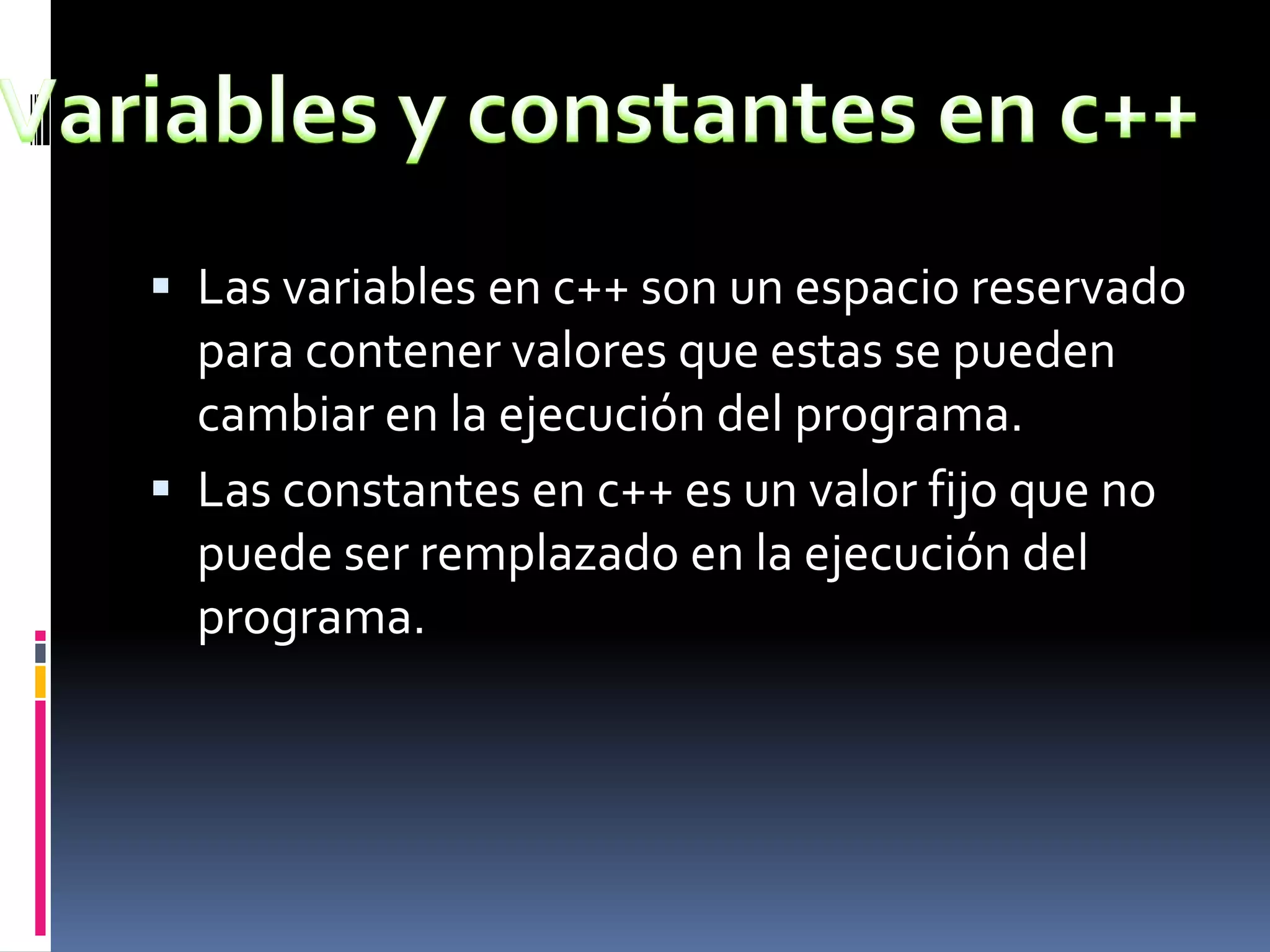  Las variables en c++ son un espacio reservado
para contener valores que estas se pueden
cambiar en la ejecución del programa.
 Las constantes en c++ es un valor fijo que no
puede ser remplazado en la ejecución del
programa.
 