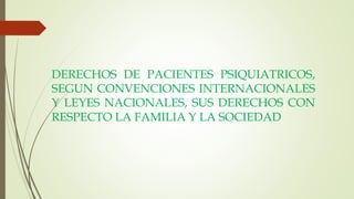 DERECHOS DE PACIENTES PSIQUIATRICOS,
SEGUN CONVENCIONES INTERNACIONALES
Y LEYES NACIONALES, SUS DERECHOS CON
RESPECTO LA FAMILIA Y LA SOCIEDAD
 