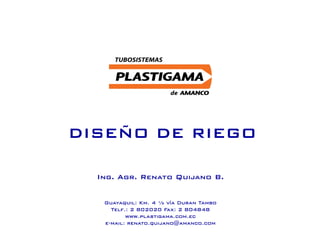DISEÑO DE RIEGO
Guayaquil: Km. 4 ½ vía Duran Tambo
Telf.: 2 802020 Fax: 2 804848
www.plastigama.com.ec
e-mail: renato.quijano@amanco.com
Ing. Agr. Renato Quijano B.
 
