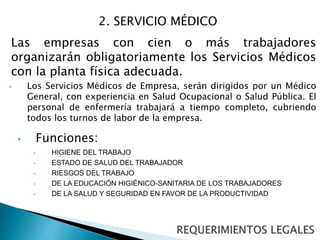 2. SERVICIO MÉDICO 
Las empresas con cien o más trabajadores 
organizarán obligatoriamente los Servicios Médicos 
con la planta física adecuada. 
• Los Servicios Médicos de Empresa, serán dirigidos por un Médico 
General, con experiencia en Salud Ocupacional o Salud Pública. El 
personal de enfermería trabajará a tiempo completo, cubriendo 
todos los turnos de labor de la empresa. 
• Funciones: 
• HIGIENE DEL TRABAJO 
• ESTADO DE SALUD DEL TRABAJADOR 
• RIESGOS DEL TRABAJO 
• DE LA EDUCACIÓN HIGIÉNICO-SANITARIA DE LOS TRABAJADORES 
• DE LA SALUD Y SEGURIDAD EN FAVOR DE LA PRODUCTIVIDAD 
 
