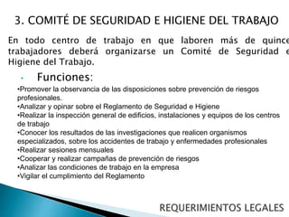 3. COMITÉ DE SEGURIDAD E HIGIENE DEL TRABAJO 
En todo centro de trabajo en que laboren más de quince 
trabajadores deberá organizarse un Comité de Seguridad e 
Higiene del Trabajo. 
• Funciones: 
•Promover la observancia de las disposiciones sobre prevención de riesgos 
profesionales. 
•Analizar y opinar sobre el Reglamento de Seguridad e Higiene 
•Realizar la inspección general de edificios, instalaciones y equipos de los centros 
de trabajo 
•Conocer los resultados de las investigaciones que realicen organismos 
especializados, sobre los accidentes de trabajo y enfermedades profesionales 
•Realizar sesiones mensuales 
•Cooperar y realizar campañas de prevención de riesgos 
•Analizar las condiciones de trabajo en la empresa 
•Vigilar el cumplimiento del Reglamento 
 