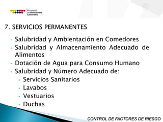 7. SERVICIOS PERMANENTES 
• Salubridad y Ambientación en Comedores 
• Salubridad y Almacenamiento Adecuado de 
Alimentos 
• Dotación de Agua para Consumo Humano 
• Salubridad y Número Adecuado de: 
• Servicios Sanitarios 
• Lavabos 
• Vestuarios 
• Duchas 
CONTROL DE FACTORES DE RIESGO 
 