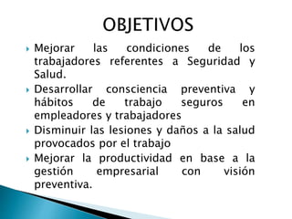  Mejorar las condiciones de los 
trabajadores referentes a Seguridad y 
Salud. 
 Desarrollar consciencia preventiva y 
hábitos de trabajo seguros en 
empleadores y trabajadores 
 Disminuir las lesiones y daños a la salud 
provocados por el trabajo 
 Mejorar la productividad en base a la 
gestión empresarial con visión 
preventiva. 
 