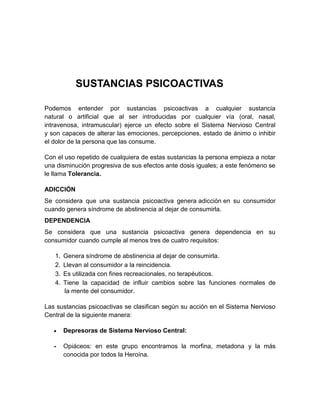 SUSTANCIAS PSICOACTIVAS
Podemos entender por sustancias psicoactivas a cualquier sustancia
natural o artificial que al ser introducidas por cualquier vía (oral, nasal,
intravenosa, intramuscular) ejerce un efecto sobre el Sistema Nervioso Central
y son capaces de alterar las emociones, percepciones, estado de ánimo o inhibir
el dolor de la persona que las consume.
Con el uso repetido de cualquiera de estas sustancias la persona empieza a notar
una disminución progresiva de sus efectos ante dosis iguales; a este fenómeno se
le llama Tolerancia.
ADICCIÓN
Se considera que una sustancia psicoactiva genera adicción en su consumidor
cuando genera síndrome de abstinencia al dejar de consumirla.
DEPENDENCIA
Se considera que una sustancia psicoactiva genera dependencia en su
consumidor cuando cumple al menos tres de cuatro requisitos:
1.
2.
3.
4.

Genera síndrome de abstinencia al dejar de consumirla.
Llevan al consumidor a la reincidencia.
Es utilizada con fines recreacionales, no terapéuticos.
Tiene la capacidad de influir cambios sobre las funciones normales de
la mente del consumidor.

Las sustancias psicoactivas se clasifican según su acción en el Sistema Nervioso
Central de la siguiente manera:
Depresoras de Sistema Nervioso Central:
-

Opiáceos: en este grupo encontramos la morfina, metadona y la más
conocida por todos la Heroína.

 