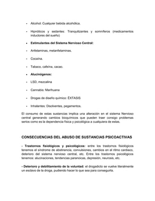 -

Alcohol: Cualquier bebida alcohólica.

-

Hipnóticos y sedantes: Tranquilizantes y somníferos (medicamentos
inductores del sueño)
Estimulantes del Sistema Nervioso Central:

-

Anfetaminas, metanfetaminas.

-

Cocaína.

-

Tabaco, cafeína, cacao.
Alucinógenos:

-

LSD, mezcalina

-

Cannabis: Marihuana

-

Drogas de diseño químico: ÉXTASIS

-

Inhalantes: Disolventes, pegamentos.

El consumo de estas sustancias implica una alteración en el sistema Nervioso
central generando cambios bioquímicos que pueden traer consigo problemas
serios como es la dependencia física y psicológica a cualquiera de estas.

CONSECUENCIAS DEL ABUSO DE SUSTANCIAS PSICOACTIVAS
- Trastornos fisiológicos y psicológicos: entre los trastornos fisiológicos
tenemos el síndrome de abstinencia, convulsiones, cambios en el ritmo cardiaco,
deterioro del sistema nervioso central, etc. Entre los trastornos psicológicos
tenemos: alucinaciones, tendencias paranoicas, depresión, neurosis, etc.
- Deterioro y debilitamiento de la voluntad: el drogadicto se vuelve literalmente
un esclavo de la droga, pudiendo hacer lo que sea para conseguirla.

 
