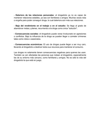 - Deterioro de las relaciones personales: el drogadicto ya no es capaz de
mantener relaciones estables, ya sea con familiares o amigos. Muchas veces roba
o engaña para poder conseguir droga, lo cual deteriora aún más sus relaciones.
- Baja del rendimiento en el trabajo o en el estudio: Se llega al grado de
abandonar metas y planes, recurriendo a la droga como única "solución".
- Consecuencias sociales: el drogadicto puede verse involucrado en agresiones
o conflictos. Bajo la influencia de la droga se pueden llegar a cometer crímenes
tales como robos o asesinatos.
- Consecuencias económicas: El uso de drogas puede llegar a ser muy caro,
llevando al drogadicto a destinar todos sus recursos para mantener el consumo.
Las drogas no solamente tienen consecuencias negativas para quienes las usan.
También se ven afectadas las personas que rodean al drogadicto, especialmente
las de su entorno más cercano, como familiares y amigos. No es sólo la vida del
drogadicto la que está en juego.

 