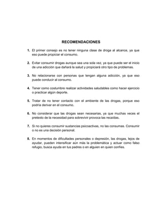 RECOMENDACIONES
1. El primer consejo es no tener ninguna clase de droga al alcance, ya que
eso puede propiciar el consumo.
2. Evitar consumir drogas aunque sea una sola vez, ya que puede ser el inicio
de una adicción que dañará la salud y propiciará otro tipo de problemas.
3. No relacionarse con personas que tengan alguna adicción, ya que eso
puede conducir al consumo.
4. Tener como costumbre realizar actividades saludables como hacer ejercicio
o practicar algún deporte.
5. Tratar de no tener contacto con el ambiente de las drogas, porque eso
podría derivar en el consumo.
6. No considerar que las drogas sean necesarias, ya que muchas veces el
pretexto de la necesidad para sobrevivir provoca las recaídas.
7. Si no quieres consumir sustancias psicoactivas, no las consumas. Consumir
o no es una decisión personal.
8. En momentos de dificultades personales o depresión, las drogas, lejos de
ayudar, pueden intensificar aún más la problemática y actuar como falso
refugio, busca ayuda en tus padres o en alguien en quien confíes.

 