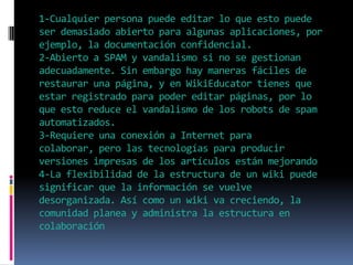 1-Cualquier persona puede editar lo que esto puede
ser demasiado abierto para algunas aplicaciones, por
ejemplo, la documentación confidencial.
2-Abierto a SPAM y vandalismo si no se gestionan
adecuadamente. Sin embargo hay maneras fáciles de
restaurar una página, y en WikiEducator tienes que
estar registrado para poder editar páginas, por lo
que esto reduce el vandalismo de los robots de spam
automatizados.
3-Requiere una conexión a Internet para
colaborar, pero las tecnologías para producir
versiones impresas de los artículos están mejorando
4-La flexibilidad de la estructura de un wiki puede
significar que la información se vuelve
desorganizada. Así como un wiki va creciendo, la
comunidad planea y administra la estructura en
colaboración
 