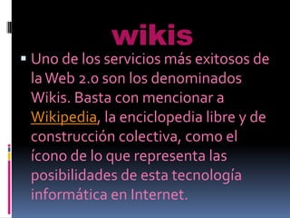 wikis
 Uno de los servicios más exitosos de
  la Web 2.0 son los denominados
  Wikis. Basta con mencionar a
  Wikipedia, la enciclopedia libre y de
  construcción colectiva, como el
 ícono de lo que representa las
 posibilidades de esta tecnología
 informática en Internet.
 