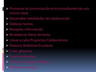  Promover la comunicación entre estudiantes de una
  misma clase
 Desarrollar habilidades de colaboración
 Elaborar textos
 Recopilar información
 Re-elaborar libros de texto
 Llevar a cabo Proyectos Colaborativos
 Elaborar Boletines Escolares
 Crear glosarios
 Crear contenidos
 Revisar y corregir trabajos
 Presentar trabajos
 