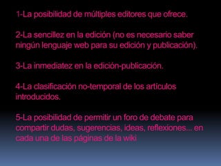 1-La posibilidad de múltiples editores que ofrece.

2-La sencillez en la edición (no es necesario saber
ningún lenguaje web para su edición y publicación).

3-La inmediatez en la edición-publicación.

4-La clasificación no-temporal de los artículos
introducidos.

5-La posibilidad de permitir un foro de debate para
compartir dudas, sugerencias, ideas, reflexiones... en
cada una de las páginas de la wiki
 