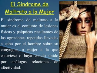 El Síndrome de
Maltrato a la Mujer
El síndrome de maltrato a la
mujer es el conjunto de lesiones
físicas y psíquicas resultantes de
las agresiones repetidas llevadas
a cabo por el hombre sobre su
conyugue, o mujer a la que
estuviese o haya estado unido
por análogas relaciones de
afectividad.
 