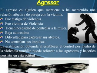 Agresor
El agresor es alguien que mantiene o ha mantenido una
relación afectiva de pareja con la víctima.
Fue testigo de violencia.
Fue victima de Violencia
Tienen necesidad de controlar a la mujer.
Baja autoestima
Dificultad para expresar sus afectos.
No controlan sus impulsos
La gratificación obtenida al establecer el control por medio de
la violencia también puede reforzar a los agresores y hacerlos
persistir en esta actitud
 