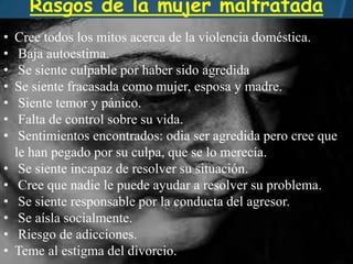 Rasgos de la mujer maltratada
• Cree todos los mitos acerca de la violencia doméstica.
• Baja autoestima.
• Se siente culpable por haber sido agredida
• Se siente fracasada como mujer, esposa y madre.
• Siente temor y pánico.
• Falta de control sobre su vida.
• Sentimientos encontrados: odia ser agredida pero cree que
le han pegado por su culpa, que se lo merecía.
• Se siente incapaz de resolver su situación.
• Cree que nadie le puede ayudar a resolver su problema.
• Se siente responsable por la conducta del agresor.
• Se aísla socialmente.
• Riesgo de adicciones.
• Teme al estigma del divorcio.
 