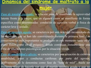 Dinámica del síndrome de maltrato a la
mujer
Fase de tensión creciente: la relación pone de manifiesto la agresividad
latente frente a la mujer, que en algunos casos se manifiesta de forma
específica como determinadas conductas de agresión verbal o física de
carácter leve y aislado.
Fase de agresión aguda: se caracteriza por una descarga incontrolada de
las tensiones que se han ido construyendo durante la primera fase. Las
consecuencias más importantes se producen en este momento tanto en el
plano físico como en el psíquico, donde continúan instaurándose una
serie de alteraciones psicológicas por la situación vivida.
Fase de amabilidad y afecto: se caracteriza por una situación de extrema
amabilidad, amor y conductas cariñosas por parte del agresor,
gráficamente se le denomina como fase de “luna de miel”. Suele ser
frecuente tratar de hacerle ver que el marido necesita ayuda y que no
 