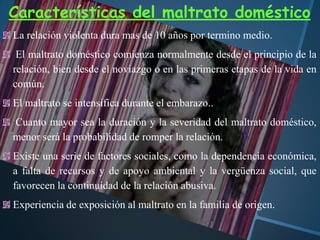 Características del maltrato doméstico
La relación violenta dura mas de 10 años por termino medio.
El maltrato doméstico comienza normalmente desde el principio de la
relación, bien desde el noviazgo o en las primeras etapas de la vida en
común.
El maltrato se intensifica durante el embarazo..
Cuanto mayor sea la duración y la severidad del maltrato doméstico,
menor será la probabilidad de romper la relación.
Existe una serie de factores sociales, como la dependencia económica,
a falta de recursos y de apoyo ambiental y la vergüenza social, que
favorecen la continuidad de la relación abusiva.
Experiencia de exposición al maltrato en la familia de origen.
 