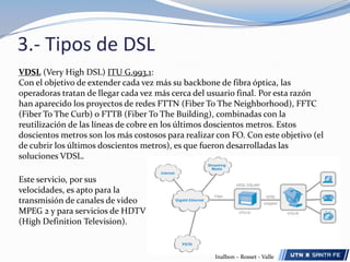 3.- Tipos de DSLHDSL (High Bit Rate DSL) ITU G.991.1 Los módems HDSL permiten el establecimiento por un par telefónico de un circuito digital unidireccional de 1,544 Mbps (T1) ó 2,048 Mbps (E1), por lo que para la comunicación bidireccional son necesarios dos pares. En este caso por cada par se transmite y recibe un flujo de 1024Kbps. La distancia máxima entre terminales en que se puede utilizar está entre 3 y 4 km, dependiendo del calibre y estado de los pares de cobre.SDSL (Symmetric DSL):Es una evolución del HDSL sobre un único par de abonado, por lo tanto utiliza  un 50% menos de infraestructura física que el HDSL.  SDSL era una de las formas más tempranas de DSL para no requerir líneas telefónicas múltiples.Inalbon – Rosset - Valle