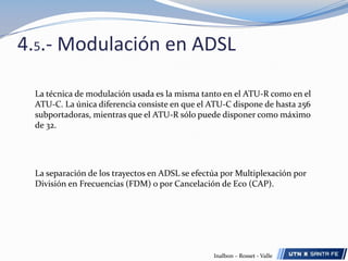 4.4.- DSL Módem/Routers (ATU-R) Los terminales de usuario DSL deben tener un alto grado de facilidad de administración por parte de los proveedores de servicio, y entre sus características deben a menudo incluir:DSL Módem/Routersson los equipos en el lado del abonado. Básicamente, la conexión en el usuario es 10 Base – T, V.35, ATM o T1/E1, a veces también puede ser USB, IEEE 1934 (Firewire). También suelen estar diseñados para soportar ports adicionales, como ser conectores RJ11 para servicios de voz, o interfaces de red inalámbricas como la 802.11 Ethernet Inalámbrica.Capacidad para suministrar administración de estadísticas de las Capas 1 y 2, como por ejemplo relación señal / ruido.-Capacidad para upgrades o modificaciones de software remotas,Dispositivos que permitan un monitoreo de performance y visibilidad extremo-extremo, para rápida detección de fallas, aislación y corrección.Capacidad para suministrar estadísticas de capa 3, como conteo de paquetes.Dispositivos que permitan una completa administración por parte del proveedor de servicios, sin necesidad de personal en sitio.Inalbon – Rosset - Valle