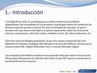 1.- IntroducciónA lo largo de los años, la tecnología para acceder a internet ha cambiado adaptándose a las necesidades de las personas, el principal motivo de cambio de los distintos tipos de accesos a internet ha sido la velocidad de conexión, ya que se necesita una muy buena velocidad si se quieren aprovechar todos los recursos de internet: animaciones, televisión online, realidad virtual, 3D, videoconferencia, etc.Entre las varias tecnologías propuestas, la que tuvo mayor aceptación fue la de digitalizar la conexión analógica ofrecida para el servicio de telefonía, técnica que se conoció como DSL, Digital Subscriber Line o Línea de Abonado Digital.Las compañías del teléfono estaban en una posición ideal para ofrecer los servicios DSL porque ellos poseían el cable de cobre sobre el que DSL opera ya instaurado en los domicilios de los usuarios. Inalbon – Rosset - Valle