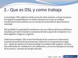 2.- Que es DSL y como trabajaLa tecnología  DSL explota la red de acceso de cobre existente, a la que incorpora los equipos correspondientes en ambos extremos con lo que se consigue transformar la línea telefónica en un vínculo de transmisión de datos de alta la velocidad.DSL posibilita la capacidad de transformar casi 700 millones de líneas telefónicas instaladas por todo el mundo en autopistas de datos capaces de transportar voz y datos digitales a hogares y negocios.Todas las tecnologías  DSL se han beneficiado de los avances en la electrónica (aumento de potencia de procesamiento, reducción en el consumo de energía etc).  Aparte de mejoras en la funcionalidad, los módems DSL emplean  técnicas más sofisticadas de  modulación y de codificación, y el uso de chips genera una baja de los costos y  consumo de energía reducido.Inalbon – Rosset - Valle