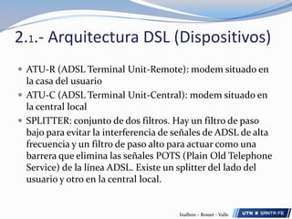 2.1.- Arquitectura DSL (Dispositivos)ATU-R (ADSL Terminal Unit-Remote): modem situado en la casa del usuarioATU-C (ADSL Terminal Unit-Central): modem situado enla central localSPLITTER: conjunto de dos filtros. Hay un filtro de paso bajo para evitar la interferencia de señales de ADSL de alta frecuencia y un filtro de paso alto para actuar como una barrera que elimina las señales POTS (PlainOldTelephoneService) de la línea ADSL. Existe un splitter del lado del usuario y otro en la central local.Inalbon – Rosset - Valle