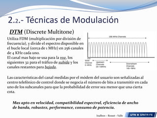 2.2.- Técnicas de ModulaciónDTM (DiscreteMultitone)Utiliza FDM (multiplicación por división de frecuencia), y divide el espectro disponible en el bucle local (cerca de 1 MHz) en 256 canales de 4 KHz cada uno.El canal mas bajo se usa para la voz, los siguientes 32 para el tráfico de subida y los canales restantes para bajada.Las características del canal medidas por el módem del usuario son señalizadas al centro telefónico de control donde se negocia el número de bits a transmitir en cada uno de los subcanales para que la probabilidad de error sea menor que una cierta cota.Mas apto en velocidad, compatibilidad espectral, eficiencia de ancho de banda, robustez, performance, consumo de potencia.Inalbon – Rosset - Valle
