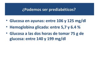 ¿Podemos ser prediabéticos?
• Glucosa en ayunas: entre 106 y 125 mg/dl
• Hemoglobina glicada: entre 5,7 y 6.4 %
• Glucosa a las dos horas de tomar 75 g de
glucosa: entre 140 y 199 mg/dl
 