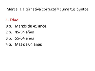 Marca la alternativa correcta y suma tus puntos
1. Edad
0 p. Menos de 45 años
2 p. 45-54 años
3 p. 55-64 años
4 p. Más de 64 años
 