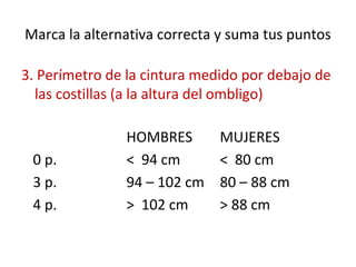 Marca la alternativa correcta y suma tus puntos
3. Perímetro de la cintura medido por debajo de
las costillas (a la altura del ombligo)
HOMBRES MUJERES
0 p. < 94 cm < 80 cm
3 p. 94 – 102 cm 80 – 88 cm
4 p. > 102 cm > 88 cm
 