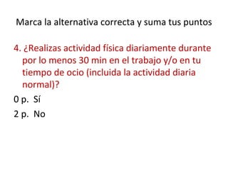Marca la alternativa correcta y suma tus puntos
4. ¿Realizas actividad física diariamente durante
por lo menos 30 min en el trabajo y/o en tu
tiempo de ocio (incluida la actividad diaria
normal)?
0 p. Sí
2 p. No
 
