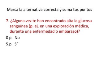 Marca la alternativa correcta y suma tus puntos
7. ¿Alguna vez te han encontrado alta la glucosa
sanguínea (p. ej. en una exploración médica,
durante una enfermedad o embarazo)?
0 p. No
5 p. Sí
 