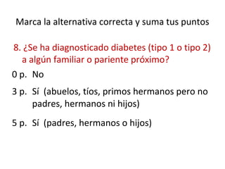 Marca la alternativa correcta y suma tus puntos
8. ¿Se ha diagnosticado diabetes (tipo 1 o tipo 2)
a algún familiar o pariente próximo?
0 p. No
3 p. Sí (abuelos, tíos, primos hermanos pero no
padres, hermanos ni hijos)
5 p. Sí (padres, hermanos o hijos)
 