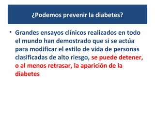 ¿Podemos prevenir la diabetes?
• Grandes ensayos clínicos realizados en todo
el mundo han demostrado que si se actúa
para modificar el estilo de vida de personas
clasificadas de alto riesgo, se puede detener,
o al menos retrasar, la aparición de la
diabetes
 