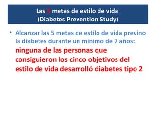 Las 5 metas de estilo de vida
(Diabetes Prevention Study)
• Alcanzar las 5 metas de estilo de vida previno
la diabetes durante un mínimo de 7 años:
ninguna de las personas que
consiguieron los cinco objetivos del
estilo de vida desarrolló diabetes tipo 2
 