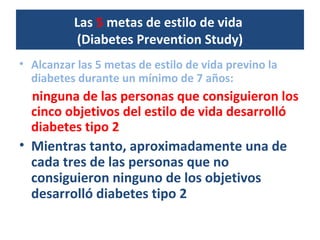 Las 5 metas de estilo de vida
(Diabetes Prevention Study)
• Alcanzar las 5 metas de estilo de vida previno la
diabetes durante un mínimo de 7 años:
ninguna de las personas que consiguieron los
cinco objetivos del estilo de vida desarrolló
diabetes tipo 2
• Mientras tanto, aproximadamente una de
cada tres de las personas que no
consiguieron ninguno de los objetivos
desarrolló diabetes tipo 2
 