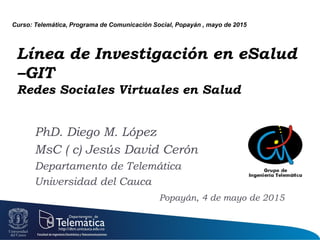 Línea de Investigación en eSalud
–GIT
Redes Sociales Virtuales en Salud
PhD. Diego M. López
MsC ( c) Jesús David Cerón
Departamento de Telemática
Universidad del Cauca
Popayán, 4 de mayo de 2015
Curso: Telemática, Programa de Comunicación Social, Popayán , mayo de 2015
 