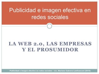 Publicidad e imagen efectiva en
         redes sociales



LA WEB 2.0, LAS EMPRESAS
    Y EL PROSUMIDOR



Publicidad e imagen efectiva en redes sociales – Lic. Mariano Cabrera Lanfranconi (2010)
 