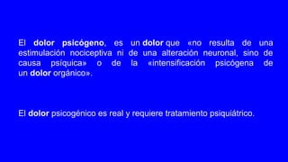 El dolor psicógeno, es un dolor que «no resulta de una
estimulación nociceptiva ni de una alteración neuronal, sino de
causa psíquica» o de la «intensificación psicógena de
un dolor orgánico».
El dolor psicogénico es real y requiere tratamiento psiquiátrico.
 