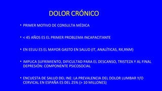 • PRIMER MOTIVO DE CONSULTA MÉDICA
• < 45 AÑOS ES EL PRIMER PROBLEMA INCAPACITANTE
• EN EEUU ES EL MAYOR GASTO EN SALUD (IT, ANALÍTICAS, RX,RNM)
• IMPLICA SUFRIMIENTO, DIFICULTAD PARA EL DESCANSO, TRISTEZA Y AL FINAL
DEPRESIÓN: COMPONENTE PSICOSOCIAL
• ENCUESTA DE SALUD DEL INE: LA PREVALENCIA DEL DOLOR LUMBAR Y/O
CERVICAL EN ESPAÑA ES DEL 25% (> 10 MILLONES)
 