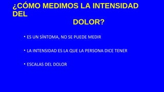 ¿CÓMO MEDIMOS LA INTENSIDAD
DEL
DOLOR?
• ES UN SÍNTOMA, NO SE PUEDE MEDIR
• LA INTENSIDAD ES LA QUE LA PERSONA DICE TENER
• ESCALAS DEL DOLOR
 