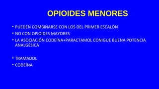 OPIOIDES MENORES
• PUEDEN COMBINARSE CON LOS DEL PRIMER ESCALÓN
• NO CON OPIOIDES MAYORES
• LA ASOCIACIÓN CODEÍNA+PARACTAMOL CONIGUE BUENA POTENCIA
ANALGÉSICA
• TRAMADOL
• CODEÍNA
 