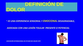 DEFINICIÓN DE
DOLOR
• ES UNA EXPERIENCIA SENSORIAL Y EMOCIONAL DESAGRADABLE,
ASOCIADA CON UNA LESIÓN TISULAR PRESENTE O POTENCIAL
ASOCIACIÓN INTERNACIONAL DE ESTUDIO DEL DOLOR 1979
 