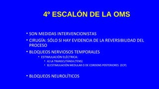 4º ESCALÓN DE LA OMS
• SON MEDIDAS INTERVENCIONISTAS
• CIRUGÍA: SÓLO SI HAY EVIDENCIA DE LA REVERSIBILIDAD DEL
PROCESO
• BLOQUEOS NERVIOSOS TEMPORALES
• ESTIMULACIÓN ELÉCTRICA:
• A) LA TRANSCUTÁNEA (TENS)
• B) ESTIMULACIÓN MEDULAR O DE CORDONS POSTERIORES (ECP)
• BLOQUEOS NEUROLÍTICOS
 
