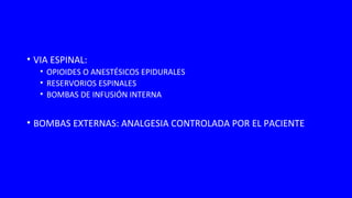 • VIA ESPINAL:
• OPIOIDES O ANESTÉSICOS EPIDURALES
• RESERVORIOS ESPINALES
• BOMBAS DE INFUSIÓN INTERNA
• BOMBAS EXTERNAS: ANALGESIA CONTROLADA POR EL PACIENTE
 